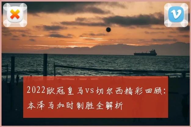 2022欧冠皇马vs切尔西精彩回顾：本泽马加时制胜全解析
