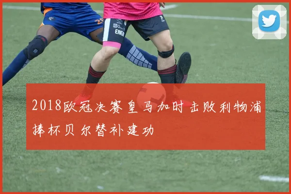 2018欧冠决赛皇马加时击败利物浦捧杯贝尔替补建功