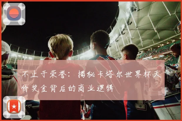 不止于荣誉：揭秘卡塔尔世界杯天价奖金背后的商业逻辑