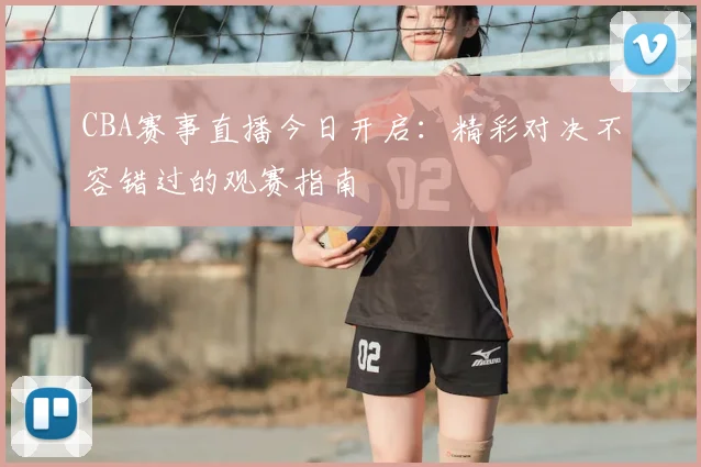 CBA赛事直播今日开启：精彩对决不容错过的观赛指南