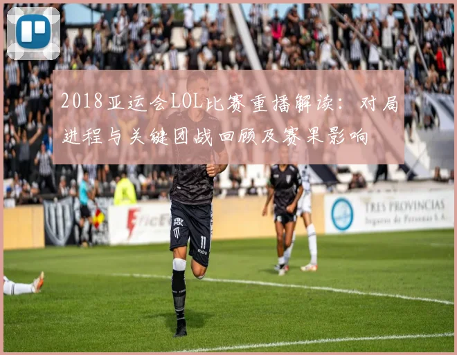 2018亚运会LOL比赛重播解读：对局进程与关键团战回顾及赛果影响
