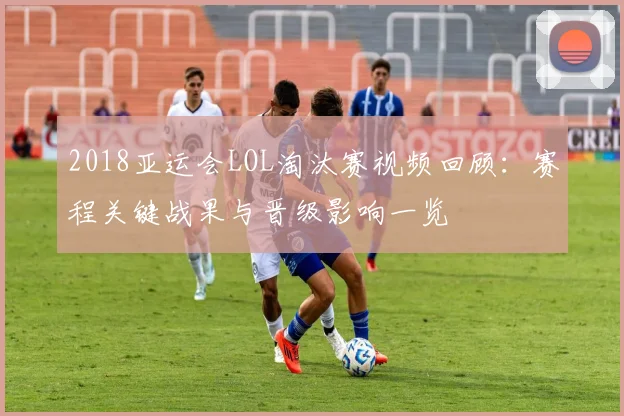 2018亚运会LOL淘汰赛视频回顾：赛程关键战果与晋级影响一览