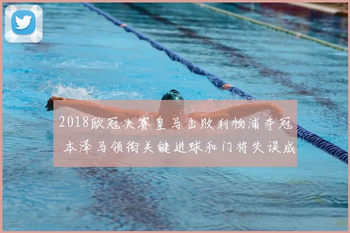 2018欧冠决赛皇马击败利物浦夺冠 本泽马领衔关键进球和门将失误成焦点